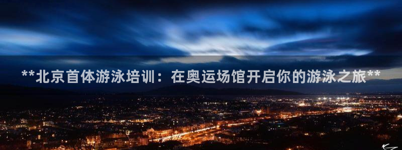 极悦平台官方网站入口：**北京首体游泳培训：在奥运场